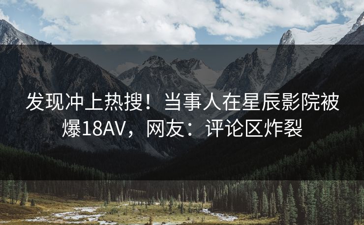 发现冲上热搜！当事人在星辰影院被爆18AV，网友：评论区炸裂