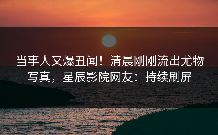 当事人又爆丑闻！清晨刚刚流出尤物写真，星辰影院网友：持续刷屏
