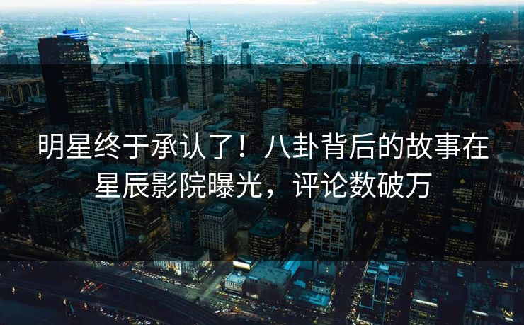 明星终于承认了！八卦背后的故事在星辰影院曝光，评论数破万