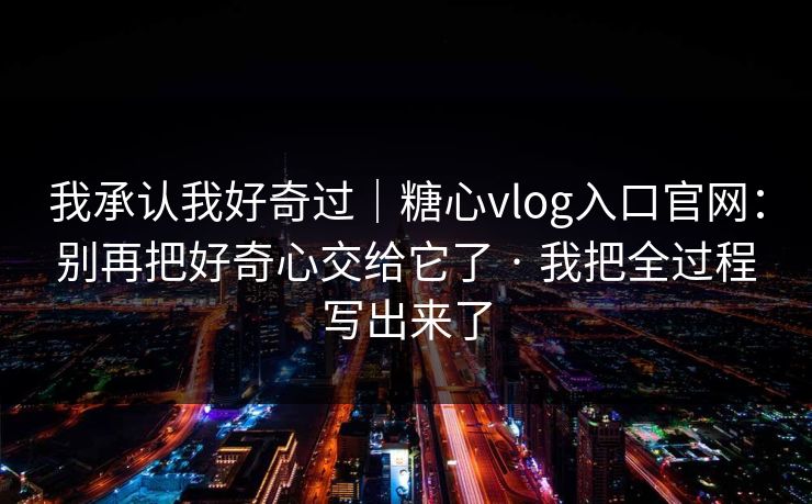 我承认我好奇过|糖心vlog入口官网:别再把好奇心交给它了 · 我把全过程写出来了 我承认我好奇过|糖心vlog入口官网:别再把好奇心交给它了 · 我把全过程写出来了