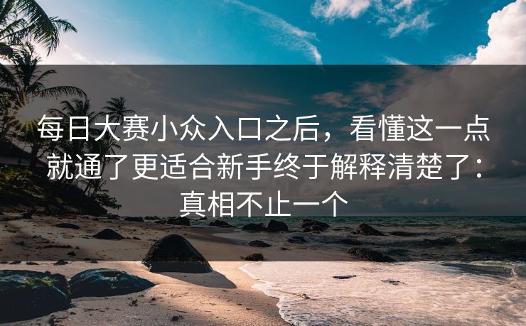 每日大赛小众入口之后，看懂这一点就通了更适合新手终于解释清楚了：真相不止一个