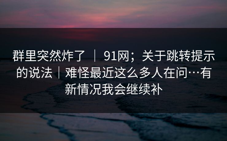 群里突然炸了 ｜ 91网；关于跳转提示的说法｜难怪最近这么多人在问…有新情况我会继续补