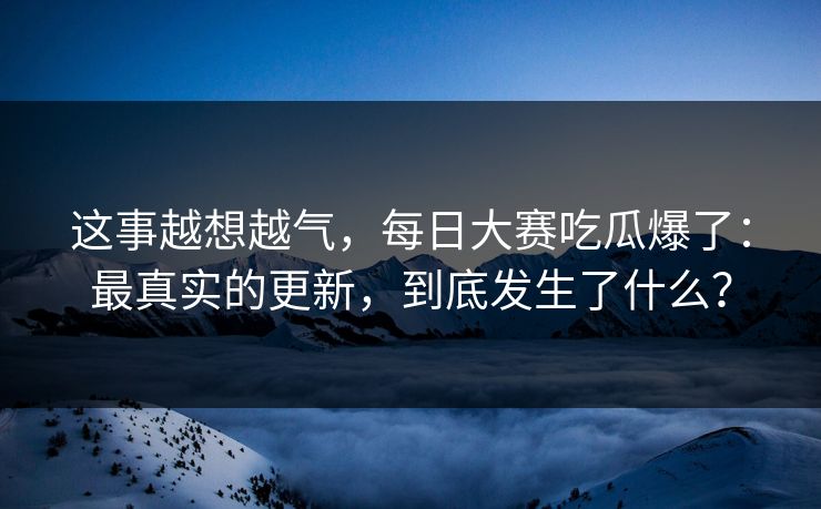 这事越想越气，每日大赛吃瓜爆了：最真实的更新，到底发生了什么？