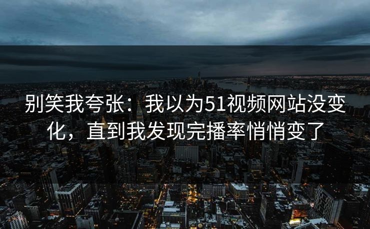 别笑我夸张：我以为51视频网站没变化，直到我发现完播率悄悄变了