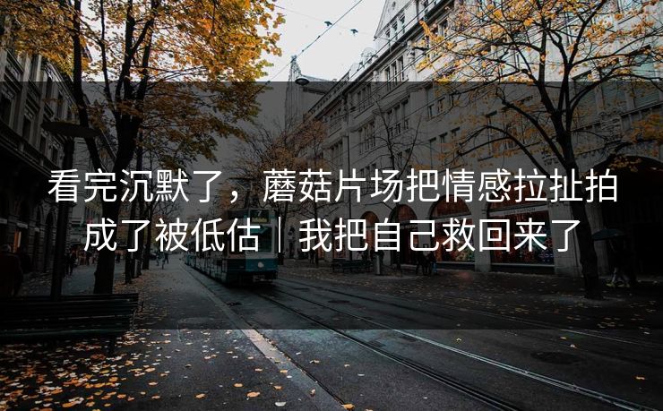 看完沉默了，蘑菇片场把情感拉扯拍成了被低估｜我把自己救回来了