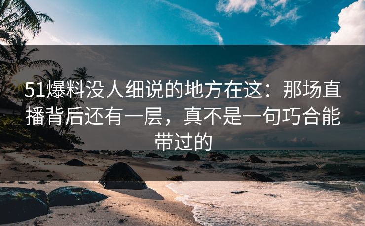 51爆料没人细说的地方在这：那场直播背后还有一层，真不是一句巧合能带过的