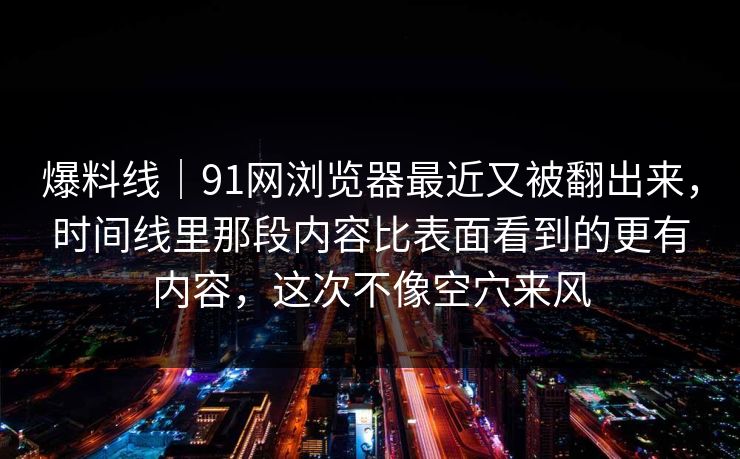 爆料线｜91网浏览器最近又被翻出来，时间线里那段内容比表面看到的更有内容，这次不像空穴来风