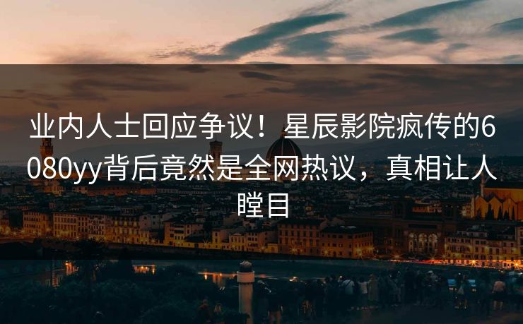 业内人士回应争议！星辰影院疯传的6080yy背后竟然是全网热议，真相让人瞠目
