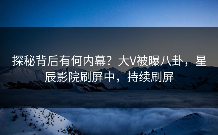 探秘背后有何内幕？大V被曝八卦，星辰影院刷屏中，持续刷屏