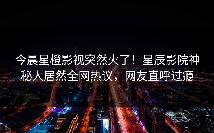 今晨星橙影视突然火了!星辰影院神秘人居然全网热议,网友直呼过瘾 今晨星橙影视突然火了!星辰影院神秘人居然全网热议,网友直呼过瘾