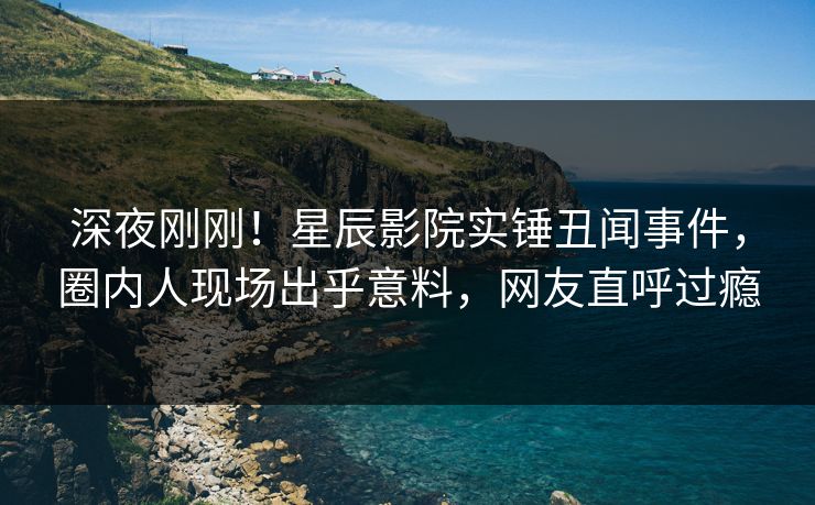 深夜刚刚!星辰影院实锤丑闻事件,圈内人现场出乎意料,网友直呼过瘾 深夜刚刚!星辰影院实锤丑闻事件,圈内人现场出乎意料,网友直呼过瘾