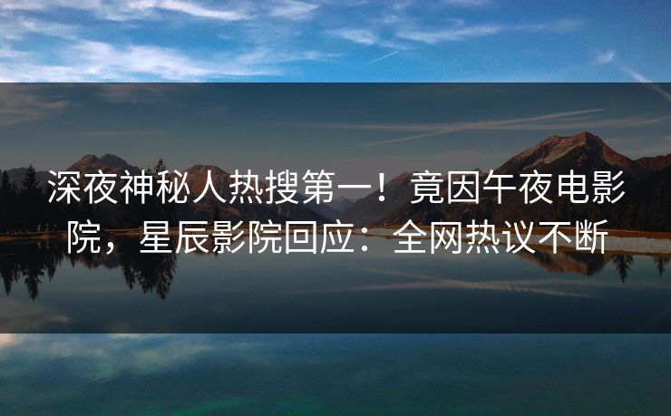 深夜神秘人热搜第一！竟因午夜电影院，星辰影院回应：全网热议不断