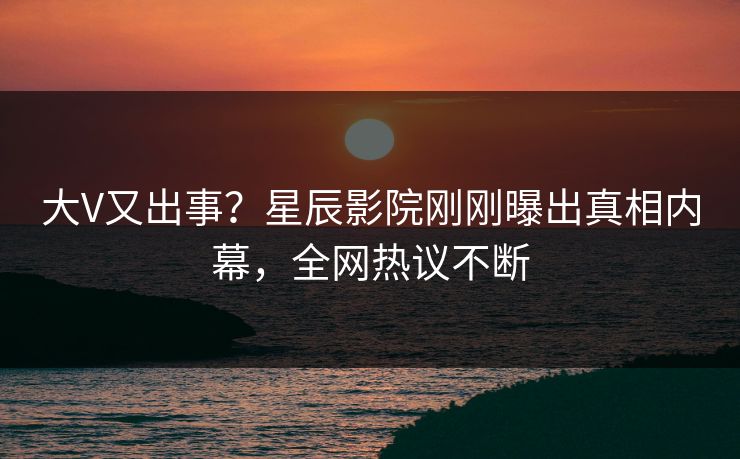 大V又出事？星辰影院刚刚曝出真相内幕，全网热议不断