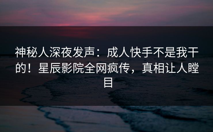 神秘人深夜发声:成人快手不是我干的!星辰影院全网疯传,真相让人瞠目 神秘人深夜发声:成人快手不是我干的!星辰影院全网疯传,真相让人瞠目