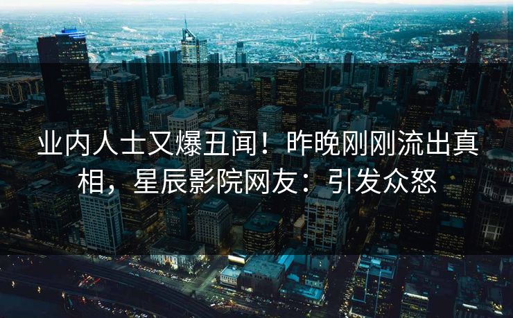 业内人士又爆丑闻！昨晚刚刚流出真相，星辰影院网友：引发众怒