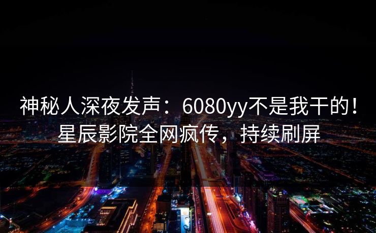 神秘人深夜发声:6080yy不是我干的!星辰影院全网疯传,持续刷屏 神秘人深夜发声:6080yy不是我干的!星辰影院全网疯传,持续刷屏