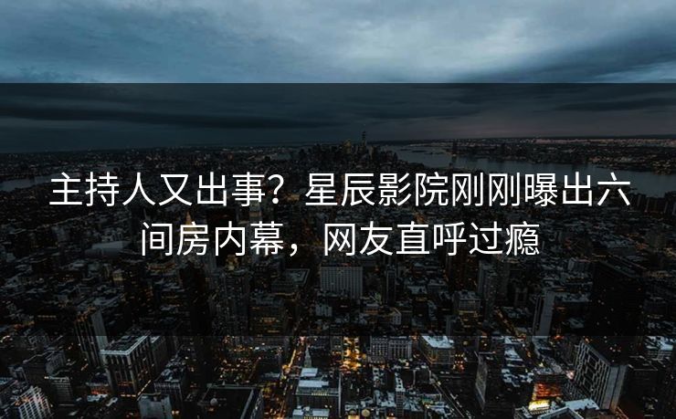 主持人又出事？星辰影院刚刚曝出六间房内幕，网友直呼过瘾