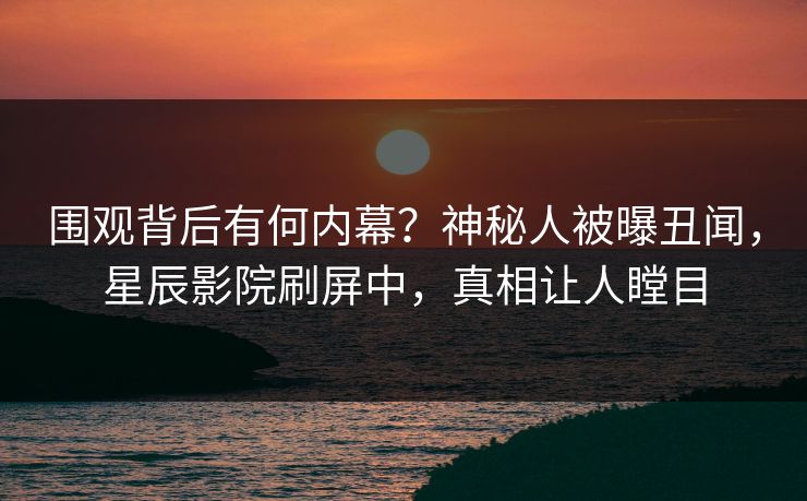 围观背后有何内幕？神秘人被曝丑闻，星辰影院刷屏中，真相让人瞠目