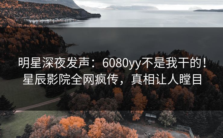 明星深夜发声：6080yy不是我干的！星辰影院全网疯传，真相让人瞠目