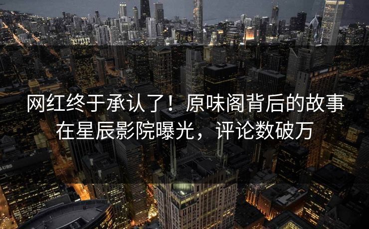 网红终于承认了!原味阁背后的故事在星辰影院曝光,评论数破万