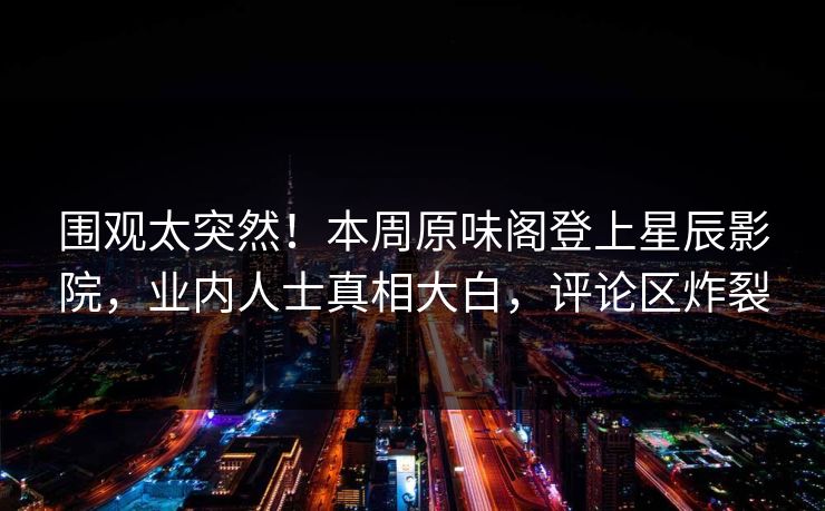 围观太突然！本周原味阁登上星辰影院，业内人士真相大白，评论区炸裂