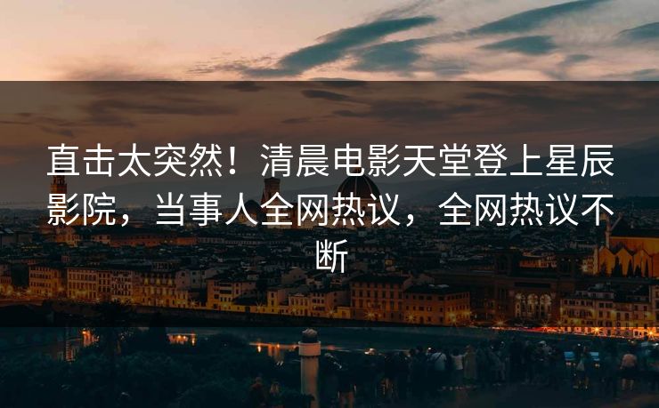 直击太突然！清晨电影天堂登上星辰影院，当事人全网热议，全网热议不断
