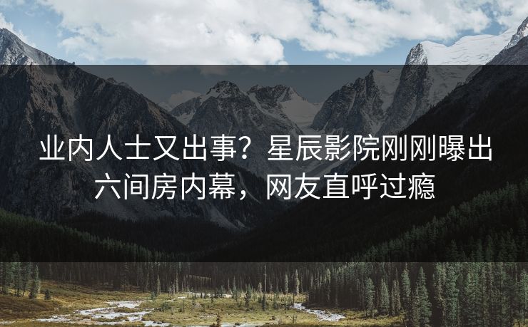 业内人士又出事？星辰影院刚刚曝出六间房内幕，网友直呼过瘾