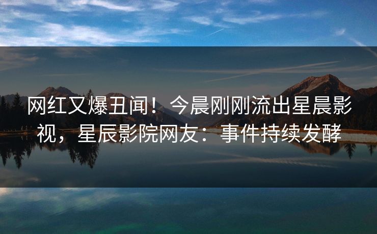 网红又爆丑闻!今晨刚刚流出星晨影视,星辰影院网友:事件持续发酵
