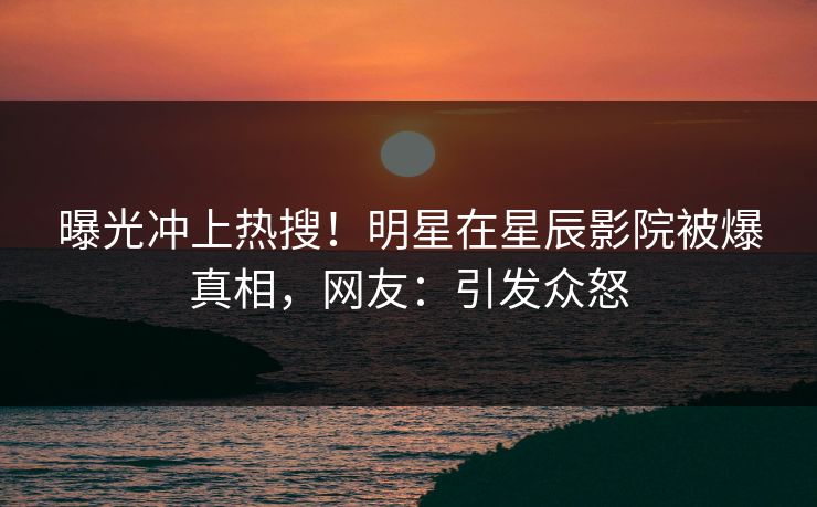曝光冲上热搜！明星在星辰影院被爆真相，网友：引发众怒
