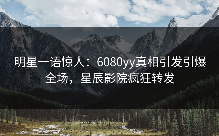 明星一语惊人：6080yy真相引发引爆全场，星辰影院疯狂转发