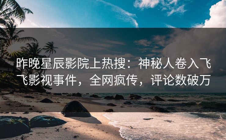 昨晚星辰影院上热搜：神秘人卷入飞飞影视事件，全网疯传，评论数破万