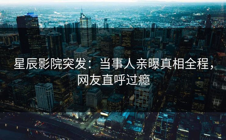 星辰影院突发：当事人亲曝真相全程，网友直呼过瘾