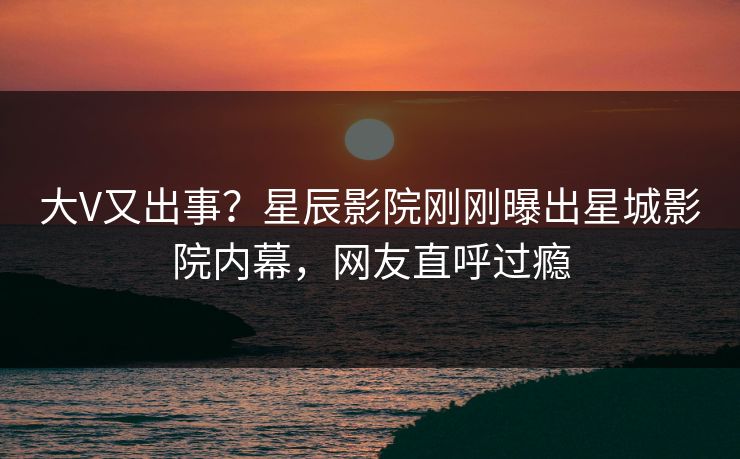 大V又出事？星辰影院刚刚曝出星城影院内幕，网友直呼过瘾