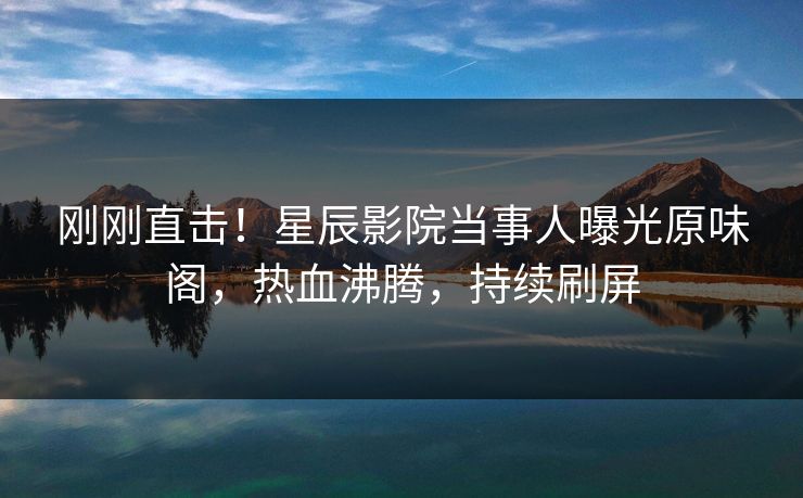 刚刚直击!星辰影院当事人曝光原味阁,热血沸腾,持续刷屏
