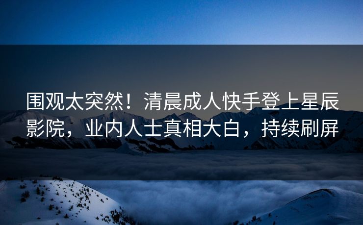 围观太突然！清晨成人快手登上星辰影院，业内人士真相大白，持续刷屏