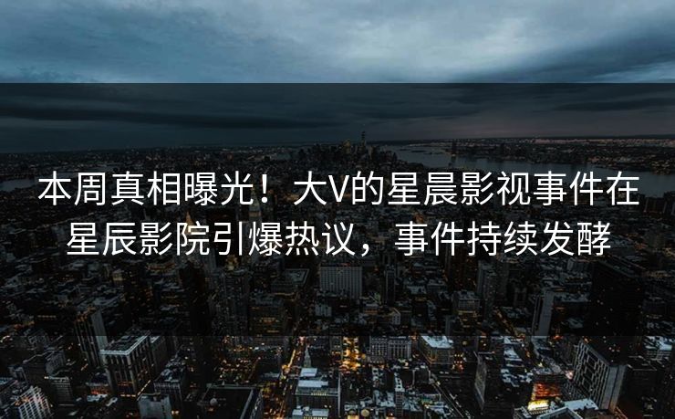 本周真相曝光！大V的星晨影视事件在星辰影院引爆热议，事件持续发酵