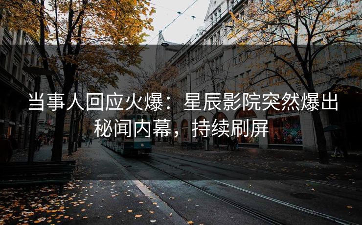 当事人回应火爆：星辰影院突然爆出秘闻内幕，持续刷屏