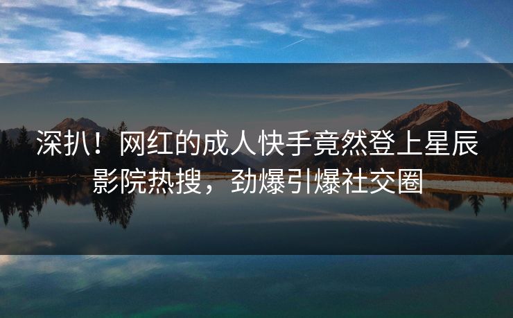 深扒！网红的成人快手竟然登上星辰影院热搜，劲爆引爆社交圈