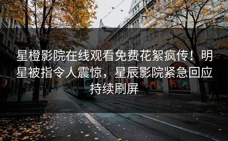星橙影院在线观看免费花絮疯传！明星被指令人震惊，星辰影院紧急回应持续刷屏