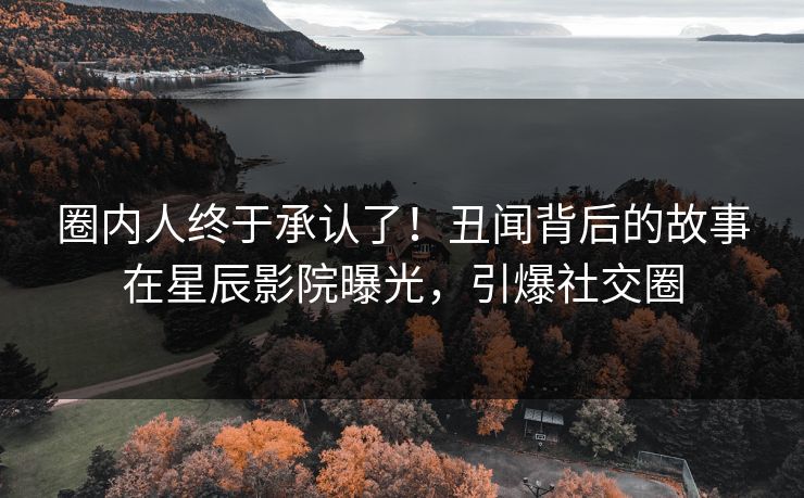 圈内人终于承认了！丑闻背后的故事在星辰影院曝光，引爆社交圈