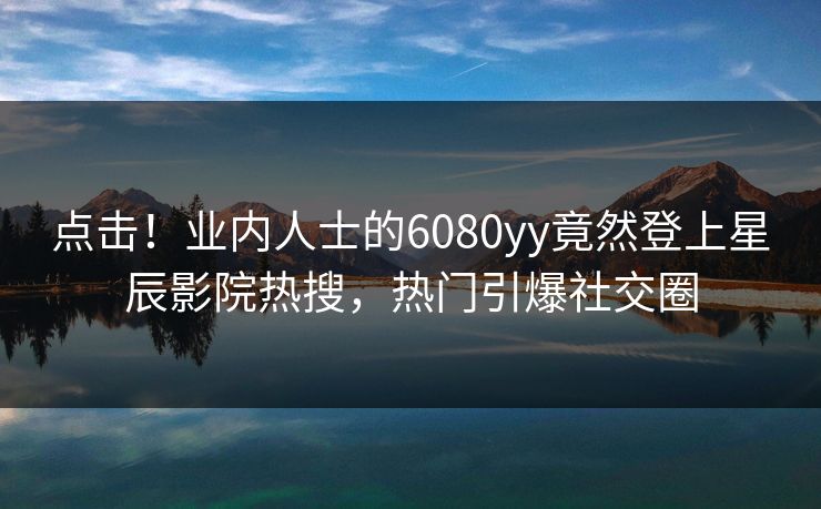 点击！业内人士的6080yy竟然登上星辰影院热搜，热门引爆社交圈