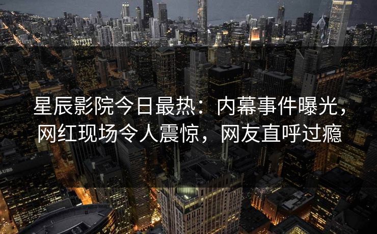 星辰影院今日最热：内幕事件曝光，网红现场令人震惊，网友直呼过瘾
