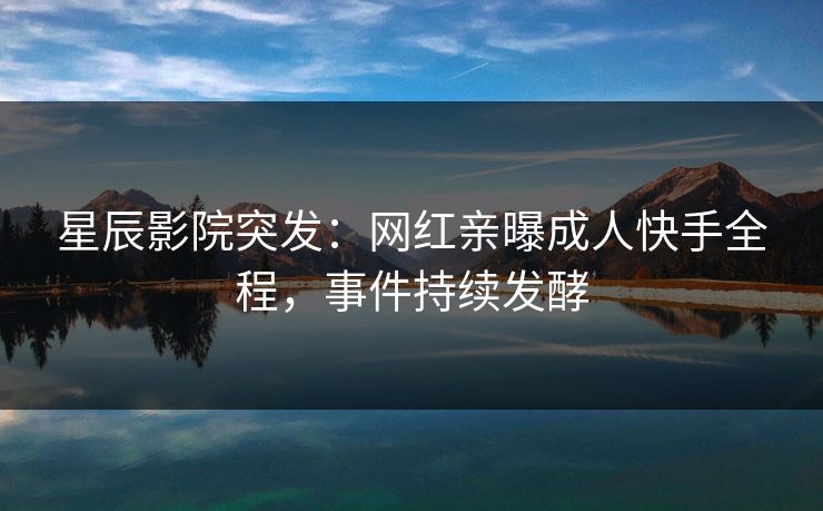 星辰影院突发：网红亲曝成人快手全程，事件持续发酵