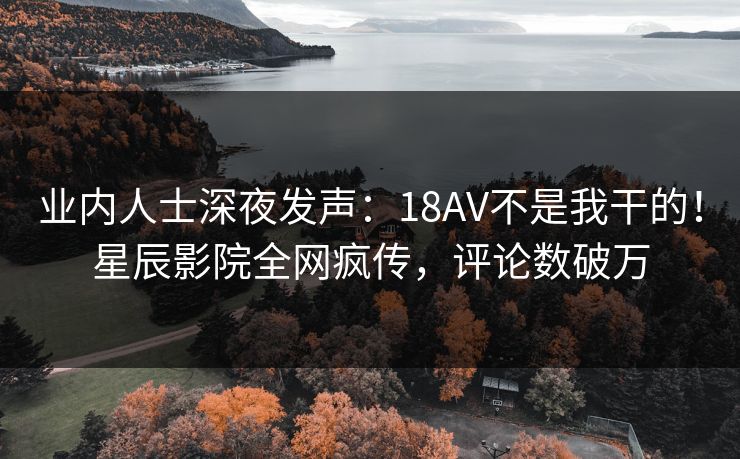 业内人士深夜发声:18AV不是我干的!星辰影院全网疯传,评论数破万