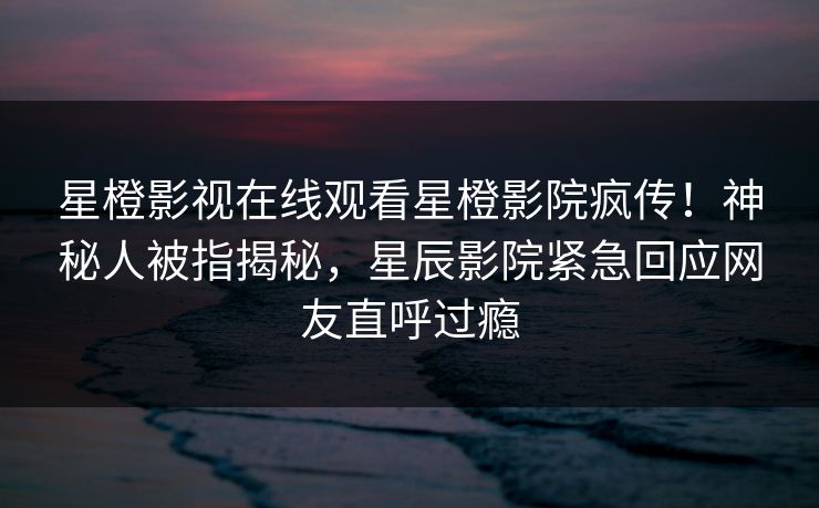 星橙影视在线观看星橙影院疯传！神秘人被指揭秘，星辰影院紧急回应网友直呼过瘾