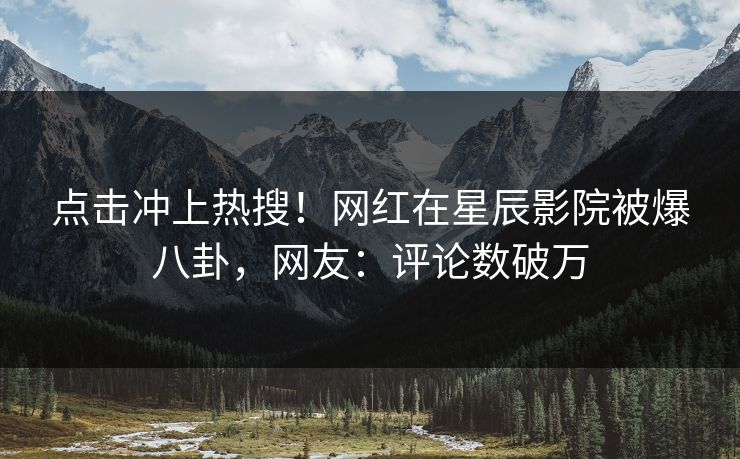 点击冲上热搜！网红在星辰影院被爆八卦，网友：评论数破万