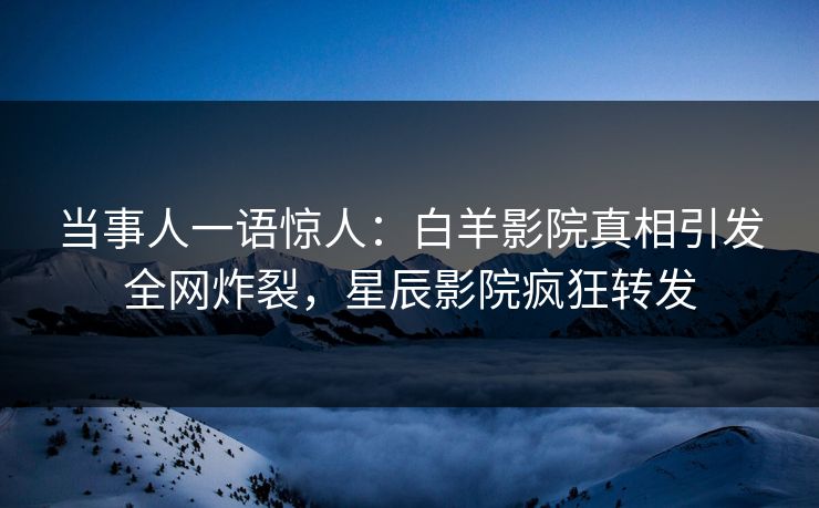 当事人一语惊人：白羊影院真相引发全网炸裂，星辰影院疯狂转发
