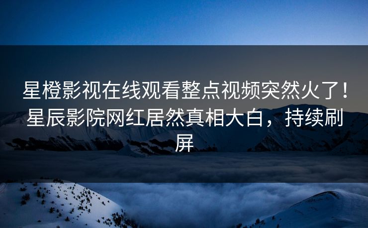 星橙影视在线观看整点视频突然火了！星辰影院网红居然真相大白，持续刷屏