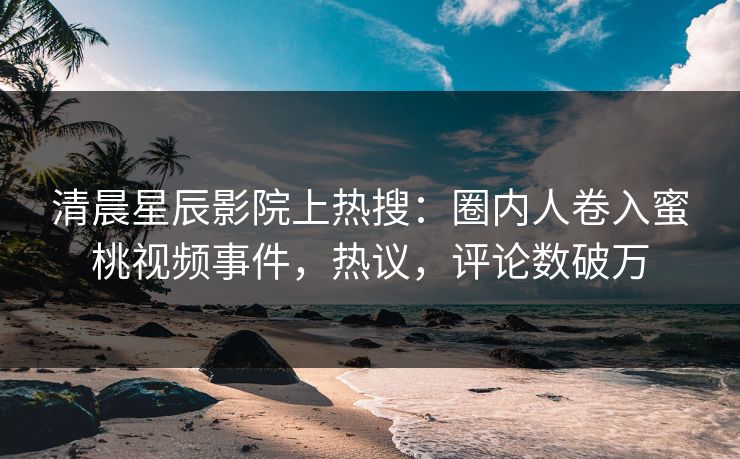 清晨星辰影院上热搜：圈内人卷入蜜桃视频事件，热议，评论数破万