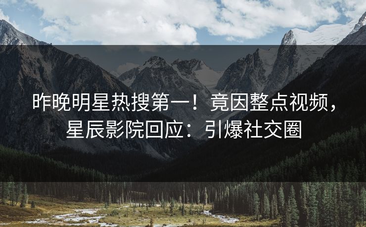 昨晚明星热搜第一！竟因整点视频，星辰影院回应：引爆社交圈